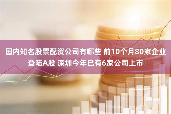 国内知名股票配资公司有哪些 前10个月80家企业登陆A股 深圳今年已有6家公司上市
