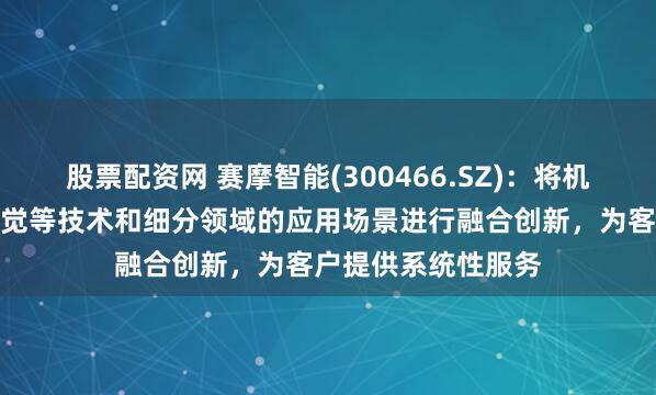 股票配资网 赛摩智能(300466.SZ)：将机器人技术、机器视觉等技术和细分领域的应用场景进行融合创新，为客户提供系统性服务