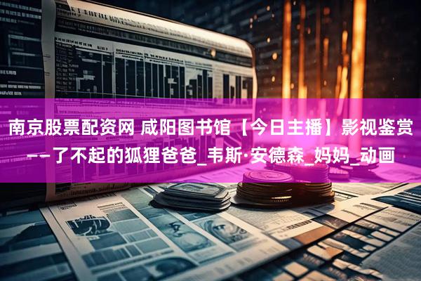 南京股票配资网 咸阳图书馆【今日主播】影视鉴赏——了不起的狐狸爸爸_韦斯·安德森_妈妈_动画