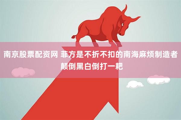 南京股票配资网 菲方是不折不扣的南海麻烦制造者 颠倒黑白倒打一耙