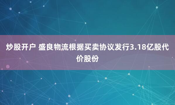 炒股开户 盛良物流根据买卖协议发行3.18亿股代价股份