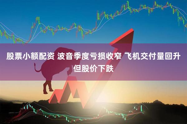股票小额配资 波音季度亏损收窄 飞机交付量回升但股价下跌