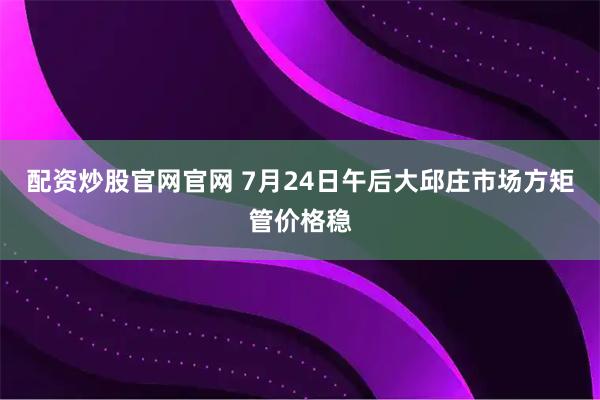 配资炒股官网官网 7月24日午后大邱庄市场方矩管价格稳