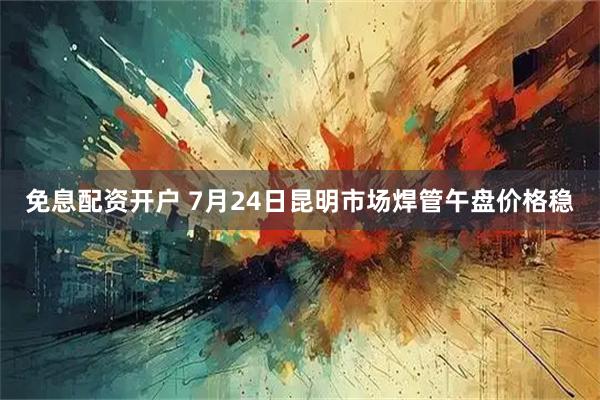 免息配资开户 7月24日昆明市场焊管午盘价格稳
