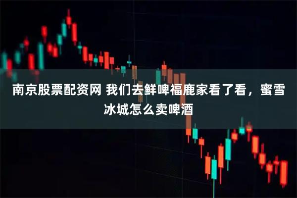南京股票配资网 我们去鲜啤福鹿家看了看，蜜雪冰城怎么卖啤酒