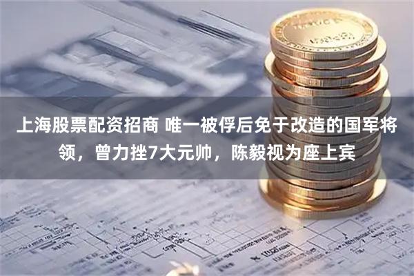 上海股票配资招商 唯一被俘后免于改造的国军将领，曾力挫7大元帅，陈毅视为座上宾