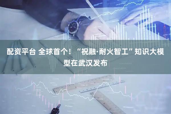 配资平台 全球首个！“祝融·耐火智工”知识大模型在武汉发布