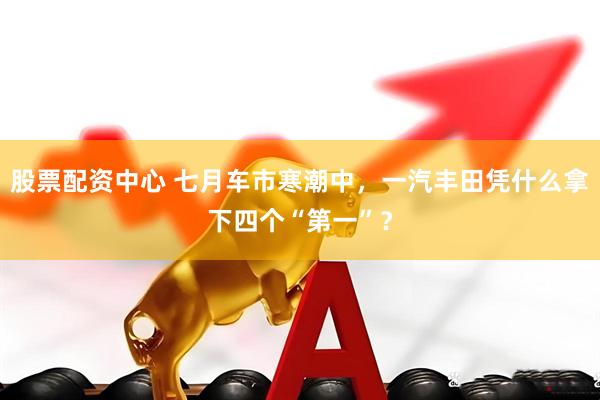 股票配资中心 七月车市寒潮中，一汽丰田凭什么拿下四个“第一”？