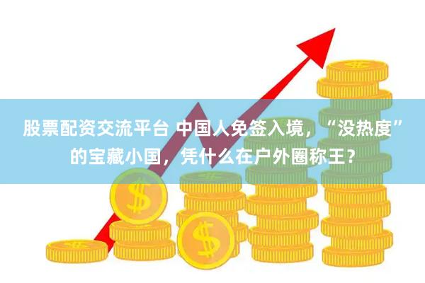 股票配资交流平台 中国人免签入境，“没热度”的宝藏小国，凭什么在户外圈称王？